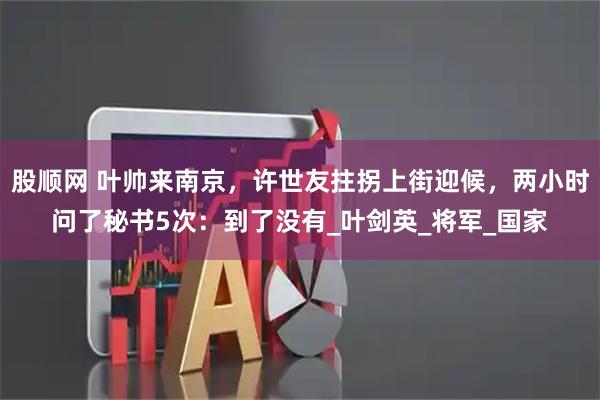 股顺网 叶帅来南京,许世友拄拐上街迎候,两小时问了秘书5次:到了没有_叶剑英_将军_国家