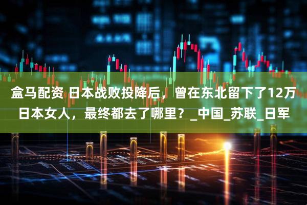 盒马配资 日本战败投降后,曾在东北留下了12万日本女人,最终都去了哪里?_中国_苏联_日军