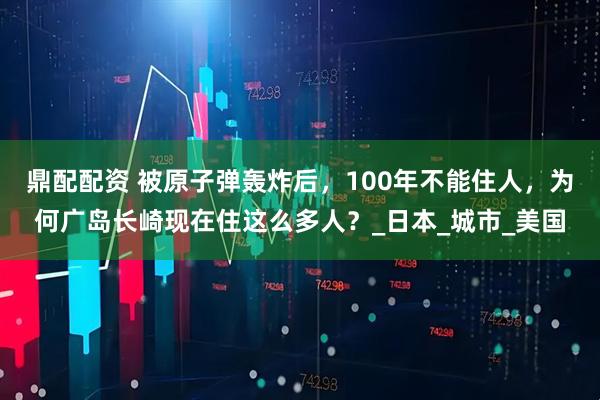 鼎配配资 被原子弹轰炸后,100年不能住人,为何广岛长崎现在住这么多人?_日本_城市_美国