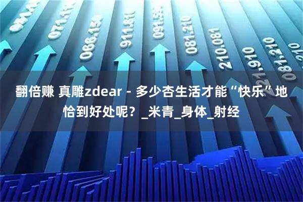 翻倍赚 真雕zdear - 多少杏生活才能“快乐”地恰到好处呢？_米青_身体_射经