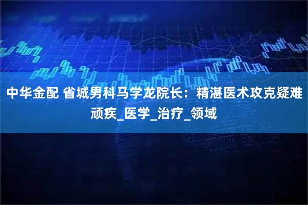 中华金配 省城男科马学龙院长：精湛医术攻克疑难顽疾_医学_治疗_领域
