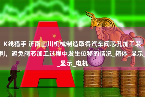 K线猎手 济南山川机械制造取得汽车阀芯孔加工装置专利，避免阀芯加工过程中发生位移的情况_箱体_显示_电机