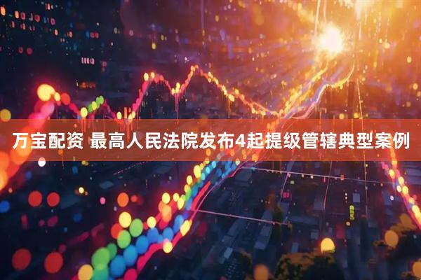 万宝配资 最高人民法院发布4起提级管辖典型案例