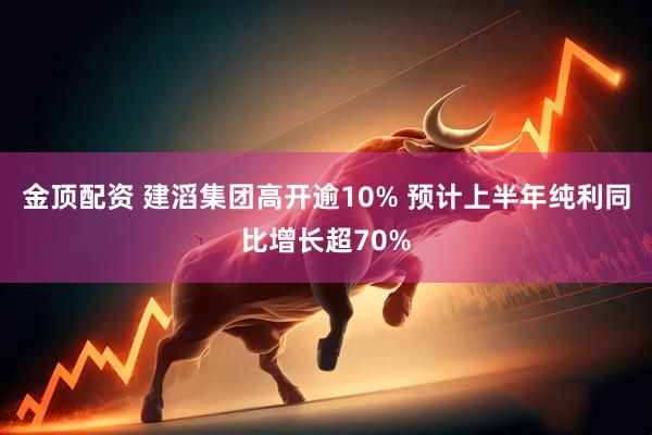 金顶配资 建滔集团高开逾10% 预计上半年纯利同比增长超70%