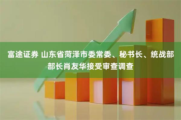 富途证券 山东省菏泽市委常委、秘书长、统战部部长肖友华接受审查调查