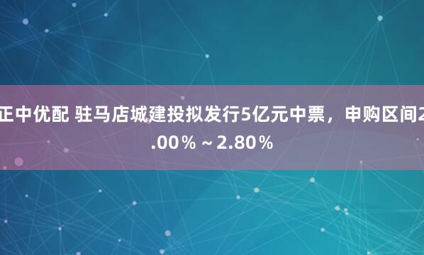 正中优配 驻马店城建投拟发行5亿元中票，申购区间2.00％～2.80％