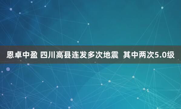 恩卓中盈 四川高县连发多次地震 其中两次5.0级