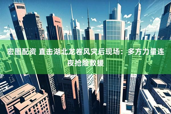 宏图配资 直击湖北龙卷风灾后现场:多方力量连夜抢险救援