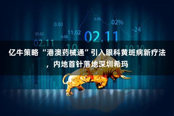 亿牛策略 “港澳药械通”引入眼科黄斑病新疗法，内地首针落地深圳希玛
