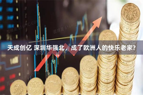 天成创亿 深圳华强北，成了欧洲人的快乐老家?