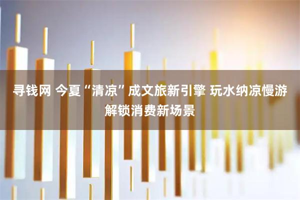 寻钱网 今夏“清凉”成文旅新引擎 玩水纳凉慢游解锁消费新场景