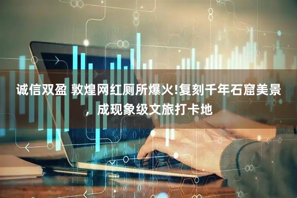 诚信双盈 敦煌网红厕所爆火!复刻千年石窟美景，成现象级文旅打卡地