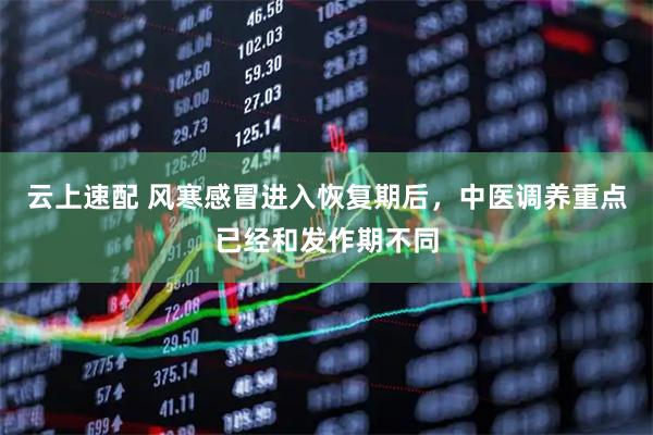 云上速配 风寒感冒进入恢复期后，中医调养重点已经和发作期不同
