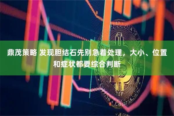 鼎茂策略 发现胆结石先别急着处理，大小、位置和症状都要综合判断