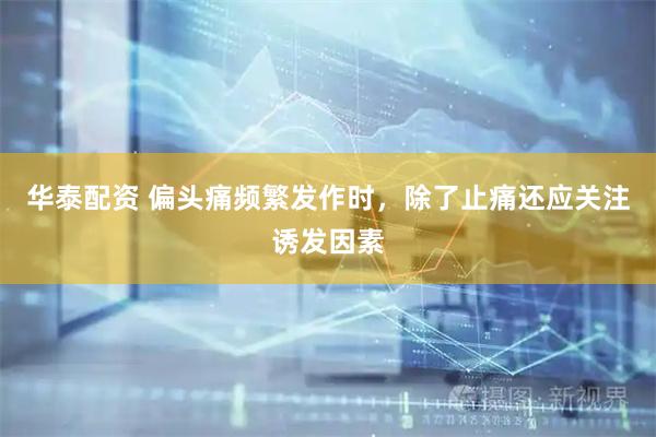 华泰配资 偏头痛频繁发作时，除了止痛还应关注诱发因素